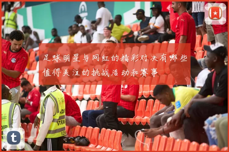足球明星与网红的精彩对决有哪些值得关注的挑战活动和赛事