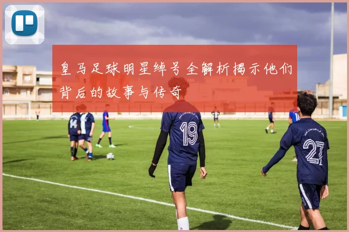 皇马足球明星绰号全解析揭示他们背后的故事与传奇