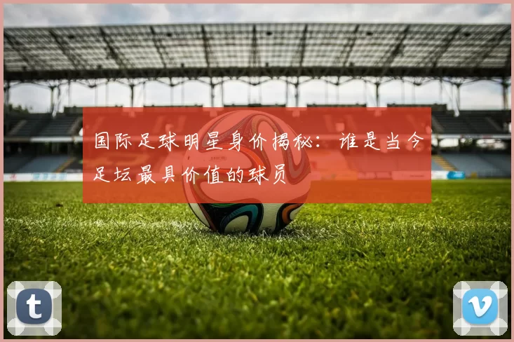 国际足球明星身价揭秘：谁是当今足坛最具价值的球员