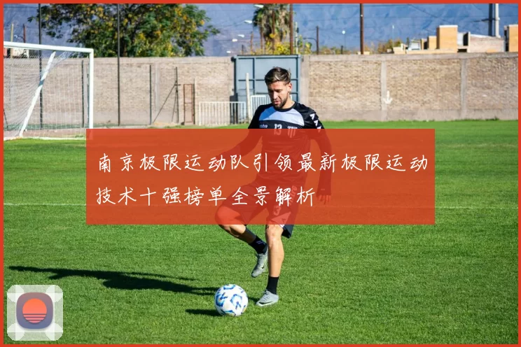 南京极限运动队引领最新极限运动技术十强榜单全景解析