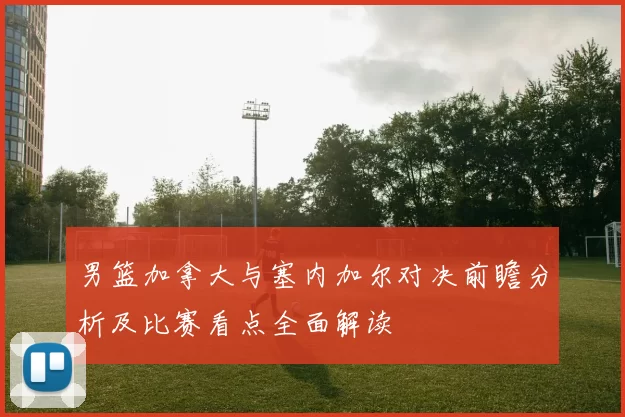 男篮加拿大与塞内加尔对决前瞻分析及比赛看点全面解读