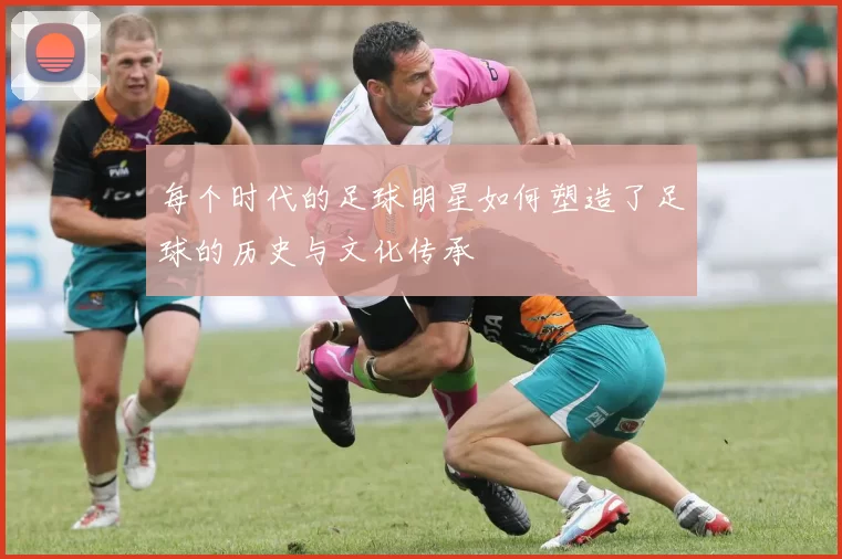 每个时代的足球明星如何塑造了足球的历史与文化传承