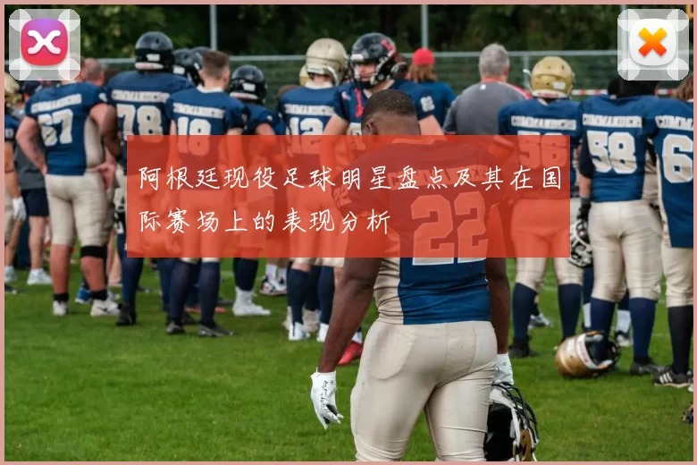 阿根廷现役足球明星盘点及其在国际赛场上的表现分析