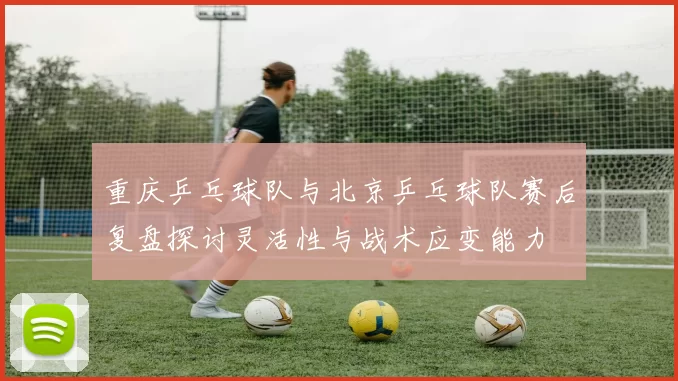 重庆乒乓球队与北京乒乓球队赛后复盘探讨灵活性与战术应变能力