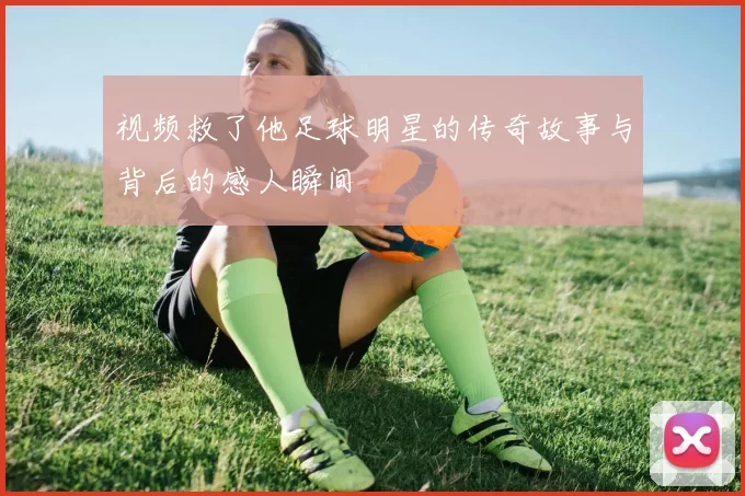 视频救了他足球明星的传奇故事与背后的感人瞬间