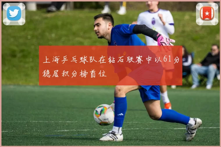 上海乒乓球队在钻石联赛中以61分稳居积分榜首位