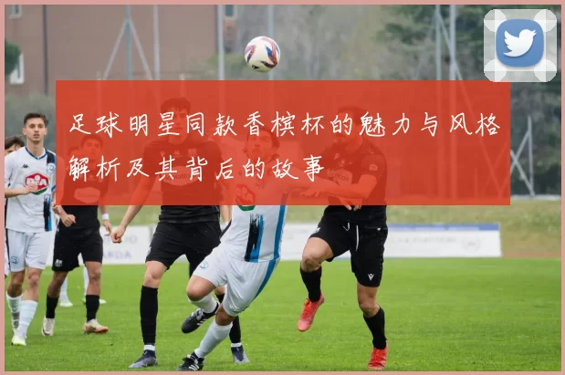 足球明星同款香槟杯的魅力与风格解析及其背后的故事