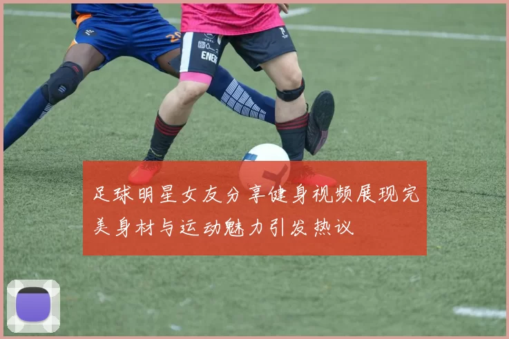 足球明星女友分享健身视频展现完美身材与运动魅力引发热议