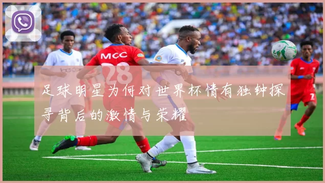 足球明星为何对世界杯情有独钟探寻背后的激情与荣耀