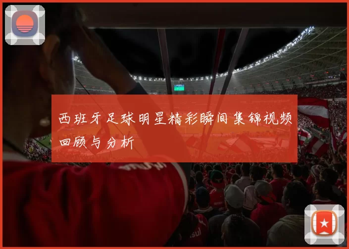 西班牙足球明星精彩瞬间集锦视频回顾与分析