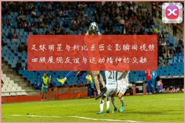 足球明星与科比亲密合影瞬间视频回顾展现友谊与运动精神的交融