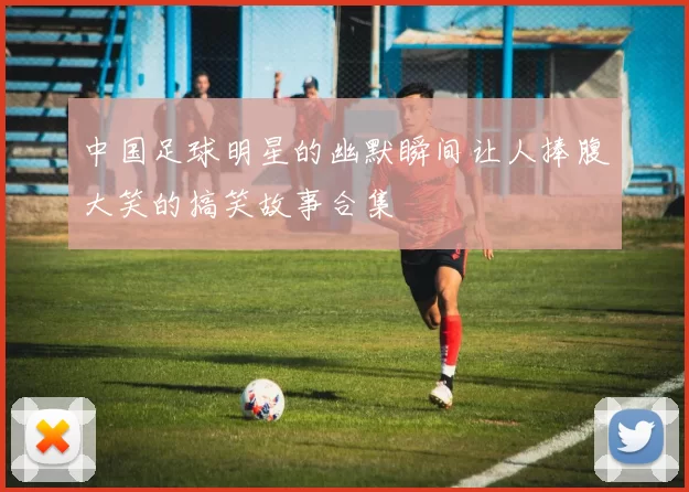 中国足球明星的幽默瞬间让人捧腹大笑的搞笑故事合集