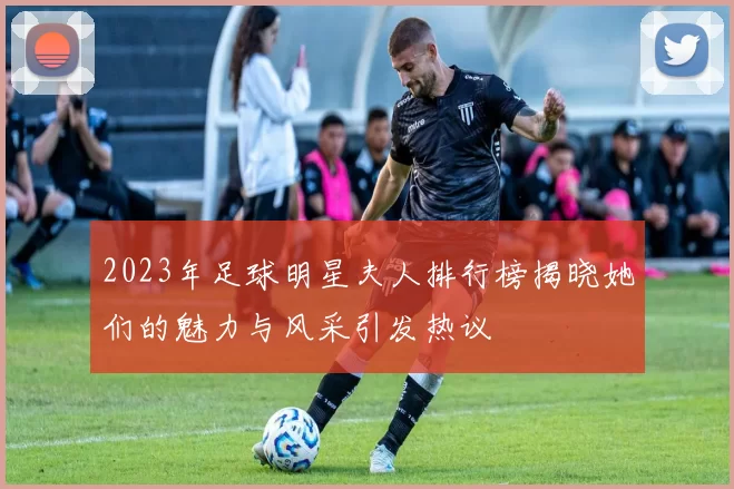 2023年足球明星夫人排行榜揭晓她们的魅力与风采引发热议