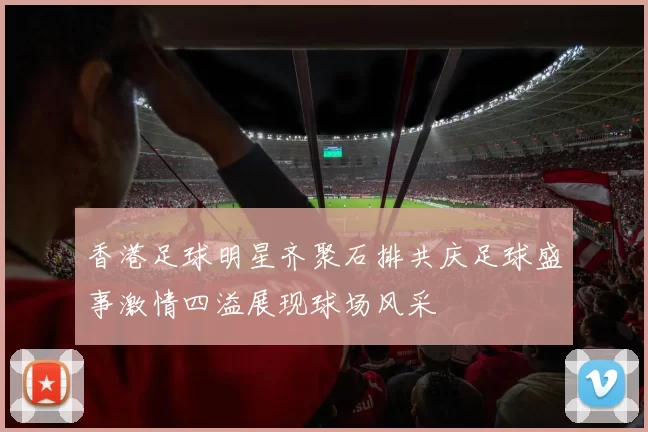 香港足球明星齐聚石排共庆足球盛事激情四溢展现球场风采
