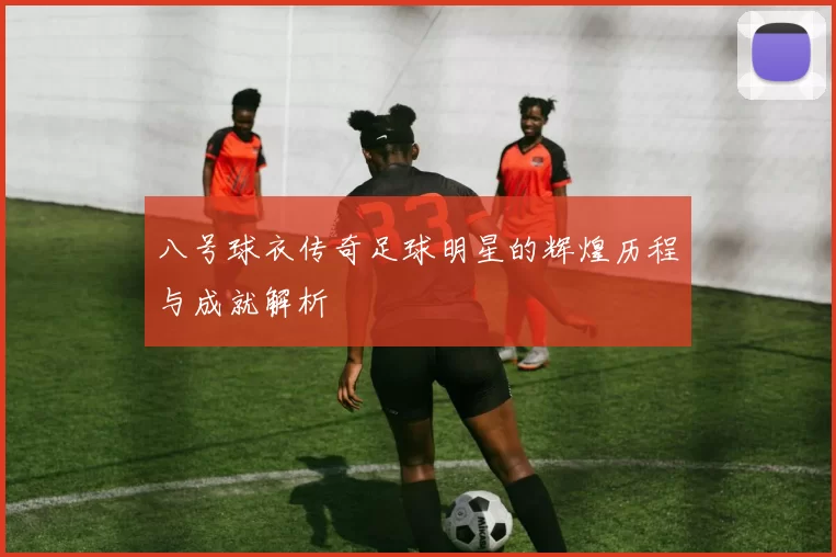 八号球衣传奇足球明星的辉煌历程与成就解析