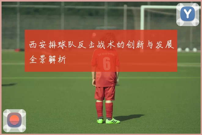 西安排球队反击战术的创新与发展全景解析