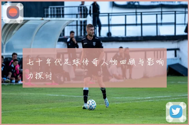 七十年代足球传奇人物回顾与影响力探讨