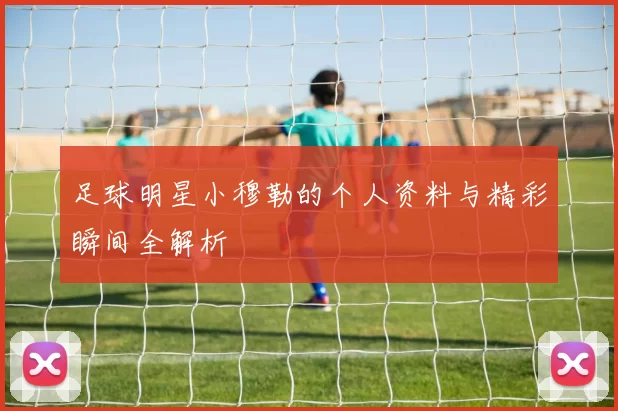 足球明星小穆勒的个人资料与精彩瞬间全解析
