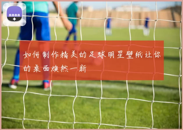 如何制作精美的足球明星壁纸让你的桌面焕然一新