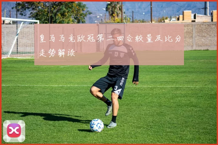 皇马马竞欧冠第二回合较量及比分走势解读