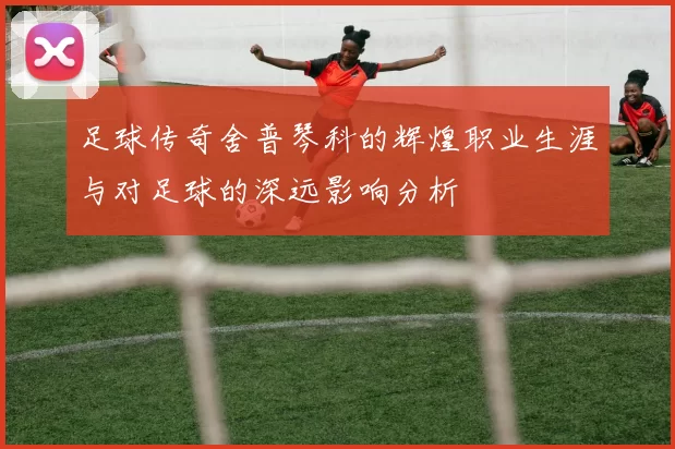 足球传奇舍普琴科的辉煌职业生涯与对足球的深远影响分析