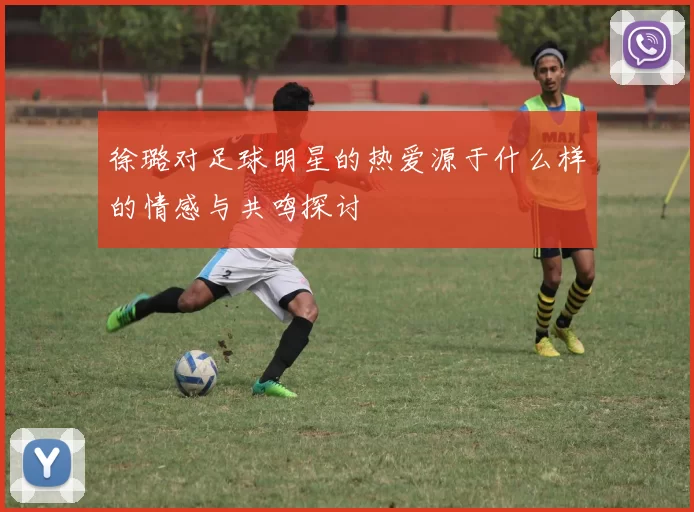 徐璐对足球明星的热爱源于什么样的情感与共鸣探讨