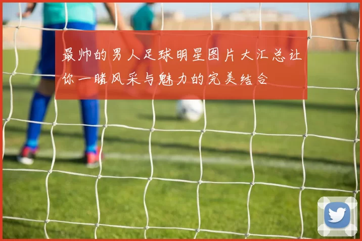 最帅的男人足球明星图片大汇总让你一睹风采与魅力的完美结合