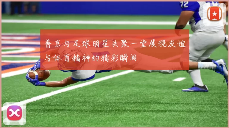 普京与足球明星共聚一堂展现友谊与体育精神的精彩瞬间