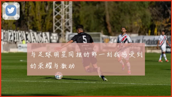 与足球明星同框的那一刻我感受到的荣耀与激动