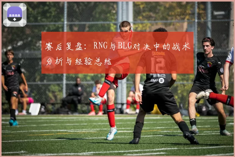 赛后复盘：RNG与BLG对决中的战术分析与经验总结