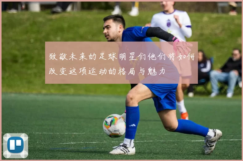 致敬未来的足球明星们他们将如何改变这项运动的格局与魅力