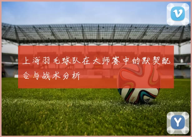 上海羽毛球队在大师赛中的默契配合与战术分析