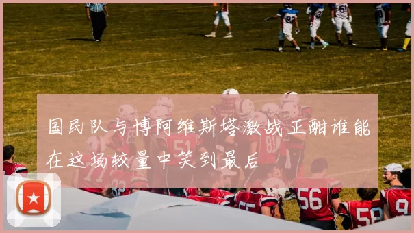 国民队与博阿维斯塔激战正酣谁能在这场较量中笑到最后