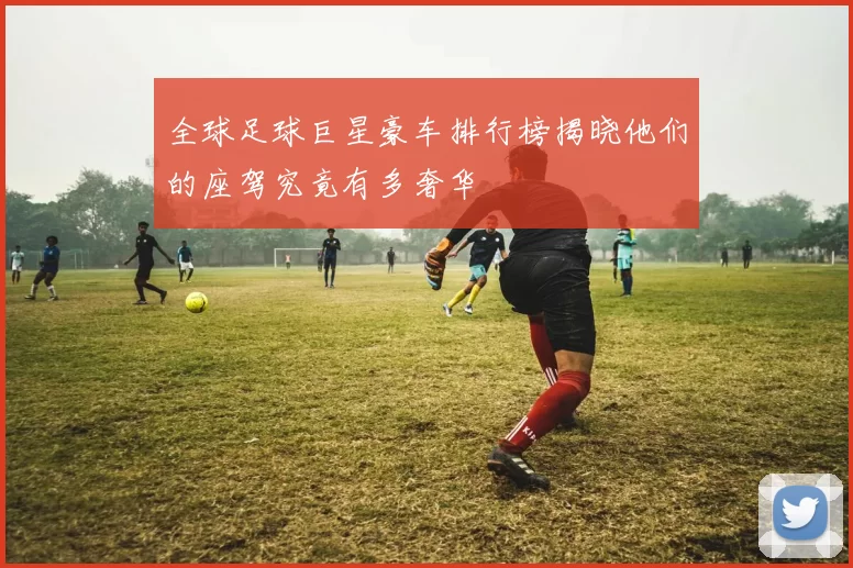 全球足球巨星豪车排行榜揭晓他们的座驾究竟有多奢华