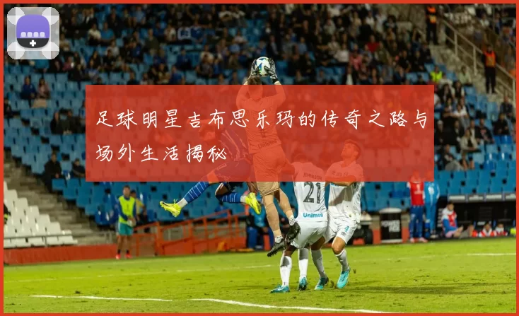 足球明星吉布思乐玛的传奇之路与场外生活揭秘