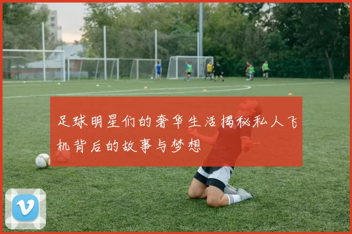 足球明星们的奢华生活揭秘私人飞机背后的故事与梦想