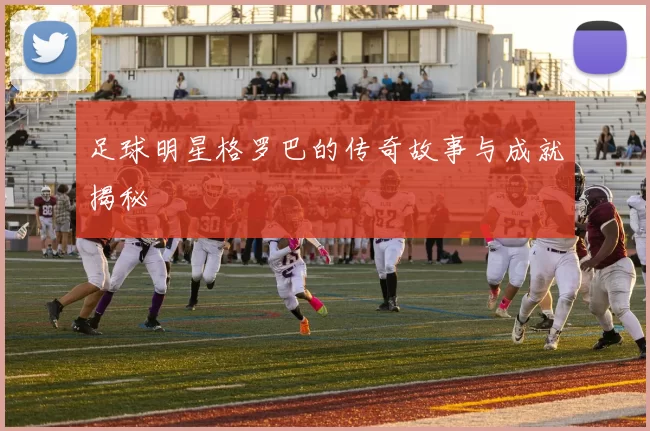 足球明星格罗巴的传奇故事与成就揭秘