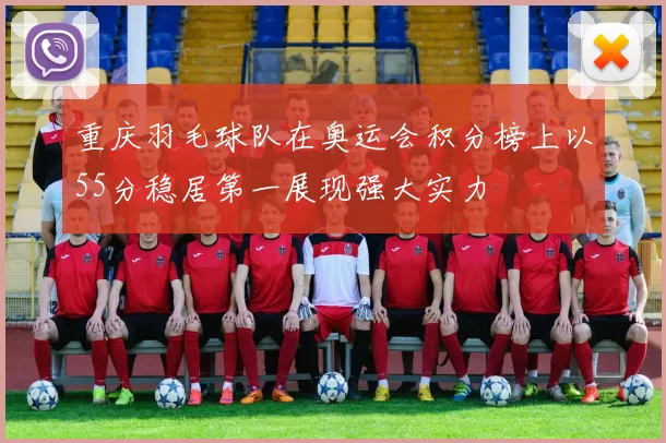 重庆羽毛球队在奥运会积分榜上以55分稳居第一展现强大实力