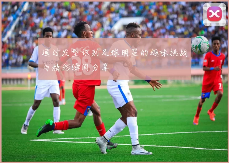 通过发型识别足球明星的趣味挑战与精彩瞬间分享