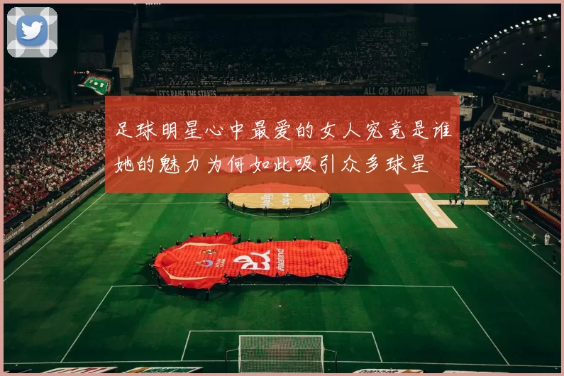 足球明星心中最爱的女人究竟是谁她的魅力为何如此吸引众多球星