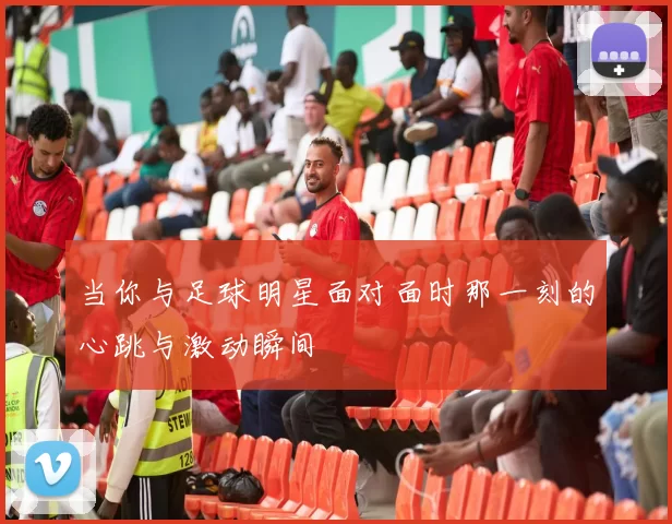 当你与足球明星面对面时那一刻的心跳与激动瞬间