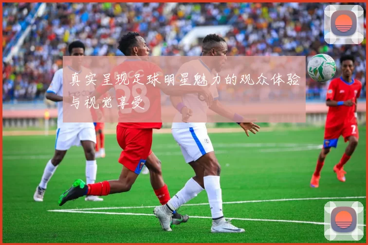 真实呈现足球明星魅力的观众体验与视觉享受