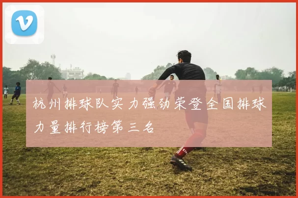 杭州排球队实力强劲荣登全国排球力量排行榜第三名