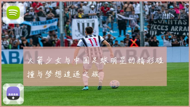 火箭少女与中国足球明星的精彩碰撞与梦想追逐之旅