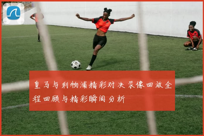 皇马与利物浦精彩对决录像回放全程回顾与精彩瞬间分析