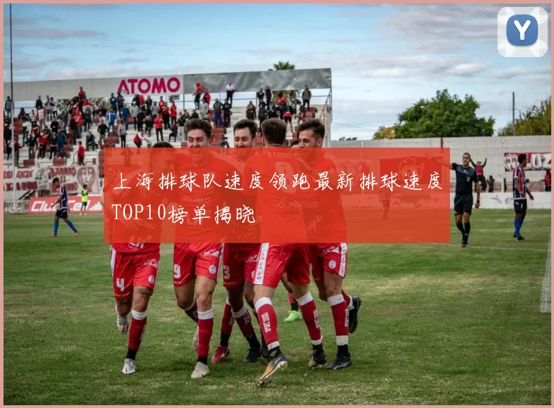 上海排球队速度领跑最新排球速度TOP10榜单揭晓