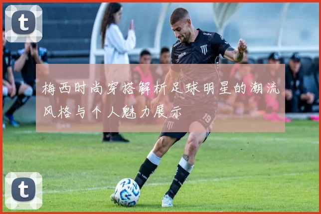 梅西时尚穿搭解析足球明星的潮流风格与个人魅力展示