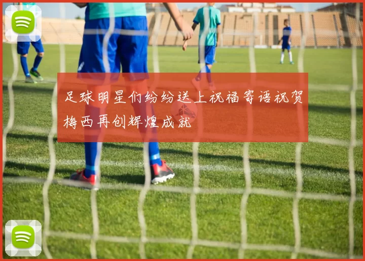 足球明星们纷纷送上祝福寄语祝贺梅西再创辉煌成就