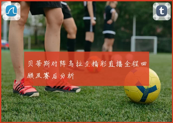 贝蒂斯对阵乌拉圭精彩直播全程回顾及赛后分析