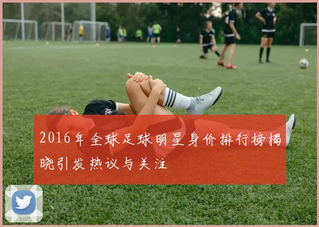 2016年全球足球明星身价排行榜揭晓引发热议与关注